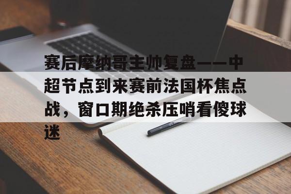 九游网页客户端-赛后摩纳哥主帅复盘——中超节点到来赛前法国杯焦点战，窗口期绝杀压哨看傻球迷的简单介绍